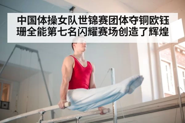 中国体操女队世锦赛团体夺铜欧钰珊全能第七名闪耀赛场创造了辉煌