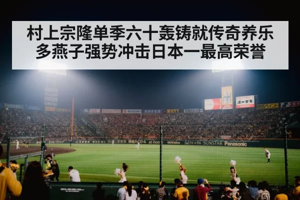 村上宗隆单季六十轰铸就传奇养乐多燕子强势冲击日本一最高荣誉