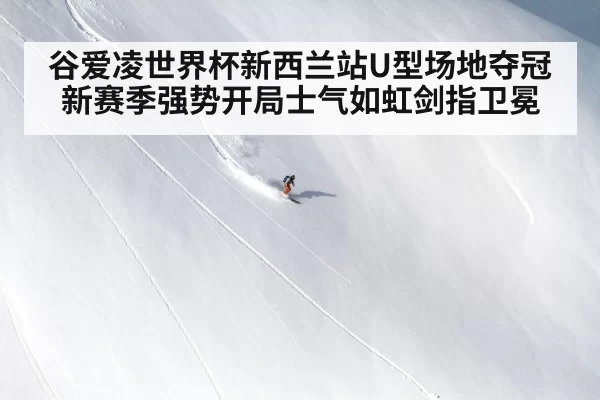 谷爱凌世界杯新西兰站U型场地夺冠新赛季强势开局士气如虹剑指卫冕